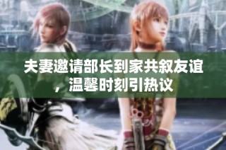 夫妻邀请部长到家共叙友谊，温馨时刻引热议