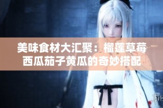 美味食材大汇聚：榴莲草莓西瓜茄子黄瓜的奇妙搭配