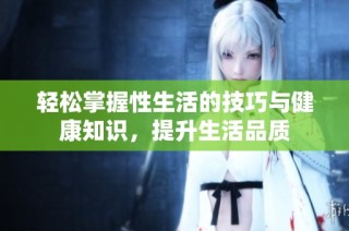 轻松掌握性生活的技巧与健康知识，提升生活品质