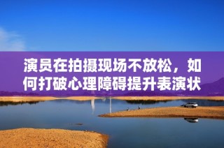 演员在拍摄现场不放松，如何打破心理障碍提升表演状态