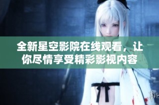 全新星空影院在线观看，让你尽情享受精彩影视内容