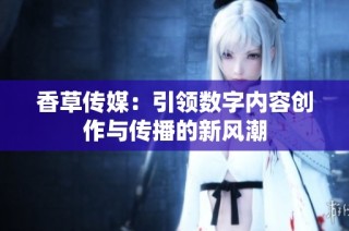 香草传媒：引领数字内容创作与传播的新风潮