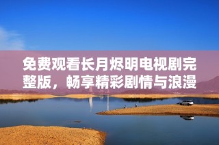 免费观看长月烬明电视剧完整版，畅享精彩剧情与浪漫感动