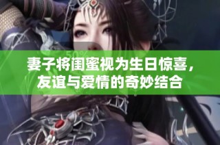 妻子将闺蜜视为生日惊喜，友谊与爱情的奇妙结合