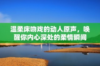 温柔床吻戏的动人原声，唤醒你内心深处的柔情瞬间