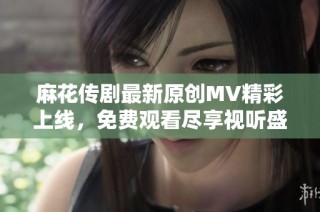 麻花传剧最新原创MV精彩上线，免费观看尽享视听盛宴