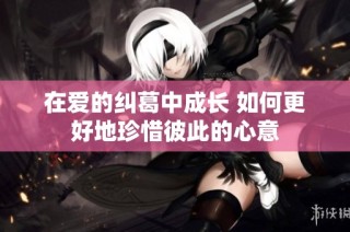 在爱的纠葛中成长 如何更好地珍惜彼此的心意