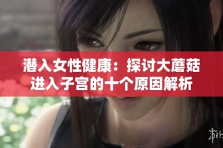 潜入女性健康：探讨大蘑菇进入子宫的十个原因解析