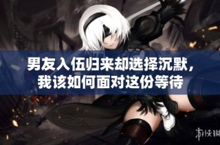 男友入伍归来却选择沉默，我该如何面对这份等待