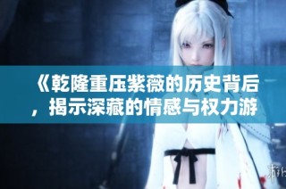 《乾隆重压紫薇的历史背后，揭示深藏的情感与权力游戏》