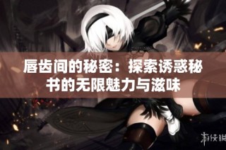 唇齿间的秘密：探索诱惑秘书的无限魅力与滋味