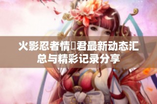 火影忍者情報君最新动态汇总与精彩记录分享