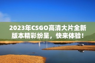 2023年CSGO高清大片全新版本精彩纷呈，快来体验！