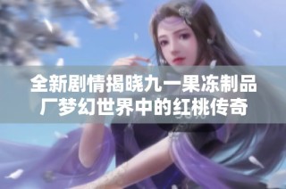 全新剧情揭晓九一果冻制品厂梦幻世界中的红桃传奇