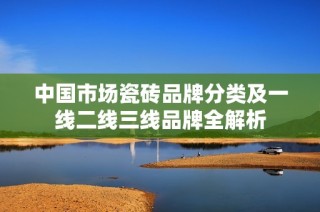 中国市场瓷砖品牌分类及一线二线三线品牌全解析