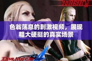 色翁荡息的刺激视频，展现粗大硬挺的真实场景