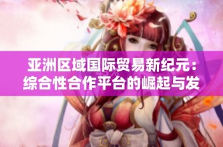 亚洲区域国际贸易新纪元：综合性合作平台的崛起与发展