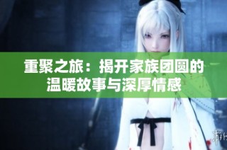重聚之旅：揭开家族团圆的温暖故事与深厚情感