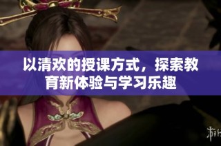 以清欢的授课方式，探索教育新体验与学习乐趣