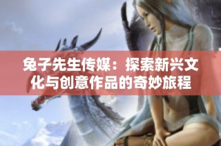 兔子先生传媒：探索新兴文化与创意作品的奇妙旅程
