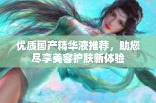 优质国产精华液推荐，助您尽享美容护肤新体验