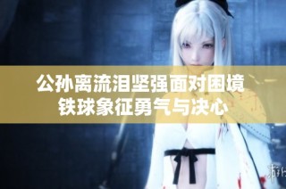 公孙离流泪坚强面对困境 铁球象征勇气与决心