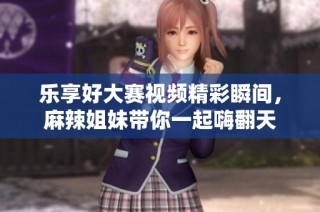 乐享好大赛视频精彩瞬间，麻辣姐妹带你一起嗨翻天