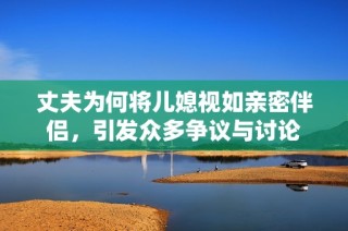 丈夫为何将儿媳视如亲密伴侣，引发众多争议与讨论
