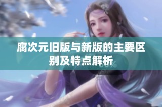 腐次元旧版与新版的主要区别及特点解析