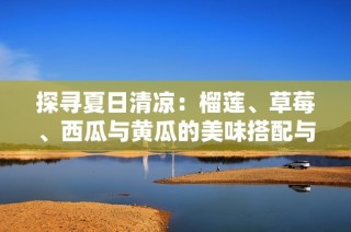 探寻夏日清凉：榴莲、草莓、西瓜与黄瓜的美味搭配与健康之道