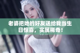 老婆把她的好友送给我当生日惊喜，实属稀奇！