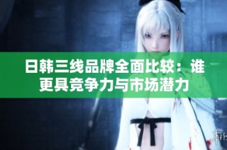 日韩三线品牌全面比较：谁更具竞争力与市场潜力