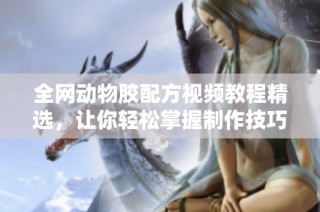 全网动物胶配方视频教程精选，让你轻松掌握制作技巧