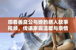 观看善良公与媳的感人故事视频，传递家庭温暖与亲情