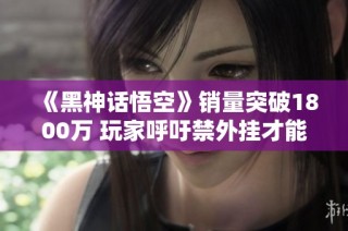 《黑神话悟空》销量突破1800万 玩家呼吁禁外挂才能放心游戏
