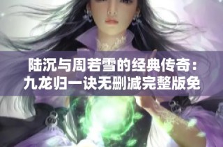 陆沉与周若雪的经典传奇：九龙归一诀无删减完整版免费阅读