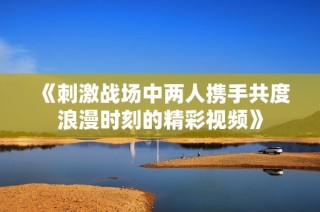 《刺激战场中两人携手共度浪漫时刻的精彩视频》