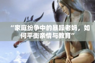 “家庭纷争中的暴躁老妈，如何平衡亲情与教育”
