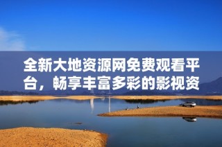 全新大地资源网免费观看平台，畅享丰富多彩的影视资源