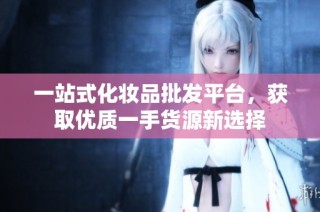 一站式化妆品批发平台，获取优质一手货源新选择