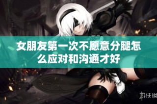 女朋友第一次不愿意分腿怎么应对和沟通才好