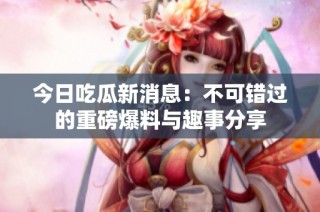 今日吃瓜新消息：不可错过的重磅爆料与趣事分享