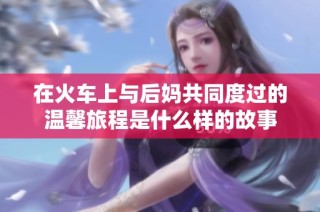 在火车上与后妈共同度过的温馨旅程是什么样的故事
