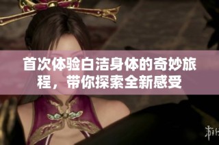 首次体验白洁身体的奇妙旅程，带你探索全新感受