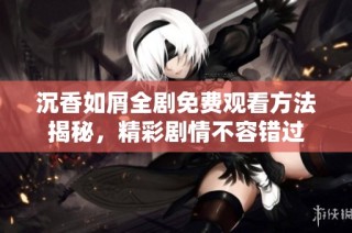 沉香如屑全剧免费观看方法揭秘，精彩剧情不容错过