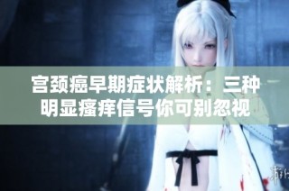 宫颈癌早期症状解析：三种明显瘙痒信号你可别忽视