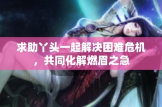 求助丫头一起解决困难危机，共同化解燃眉之急