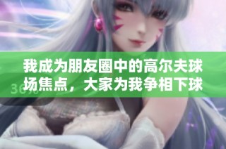我成为朋友圈中的高尔夫球场焦点，大家为我争相下球