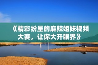《精彩纷呈的麻辣姐妹视频大赛，让你大开眼界》