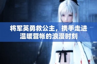将军英勇救公主，携手走进温暖营帐的浪漫时刻